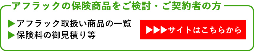 アフラックの保険商品をご検討・ご契約者の方　・アフラック取扱い商品の一覧　・保険料の御見積り等　→サイトはこちらから